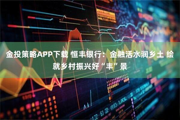 金投策略APP下载 恒丰银行：金融活水润乡土 绘就乡村振兴好“丰”景