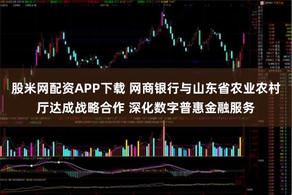 股米网配资APP下载 网商银行与山东省农业农村厅达成战略合作 深化数字普惠金融服务