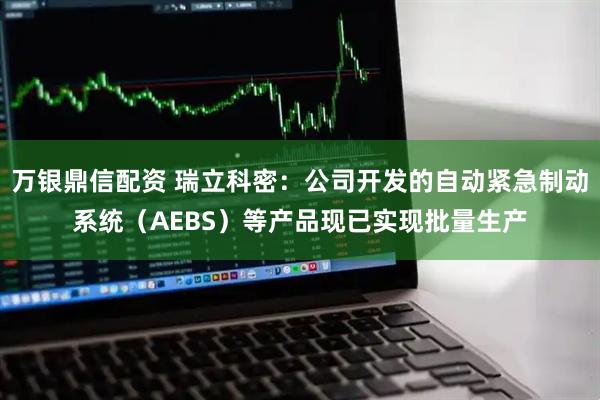 万银鼎信配资 瑞立科密：公司开发的自动紧急制动系统（AEBS）等产品现已实现批量生产