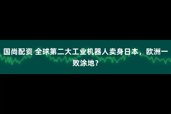 国尚配资 全球第二大工业机器人卖身日本，欧洲一败涂地？