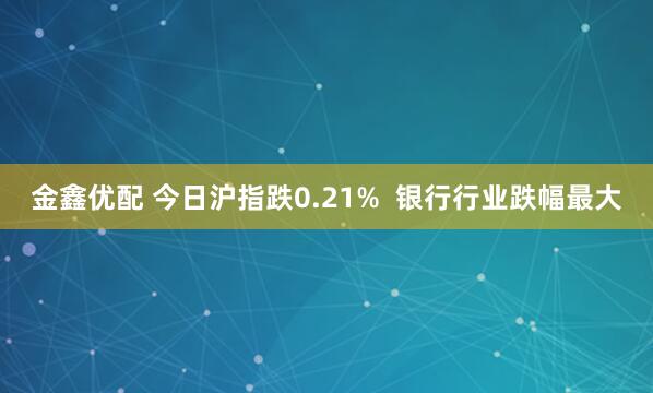 金鑫优配 今日沪指跌0.21%  银行行业跌幅最大