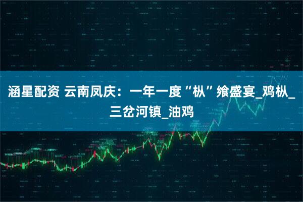 涵星配资 云南凤庆：一年一度“枞”飨盛宴_鸡枞_三岔河镇_油鸡