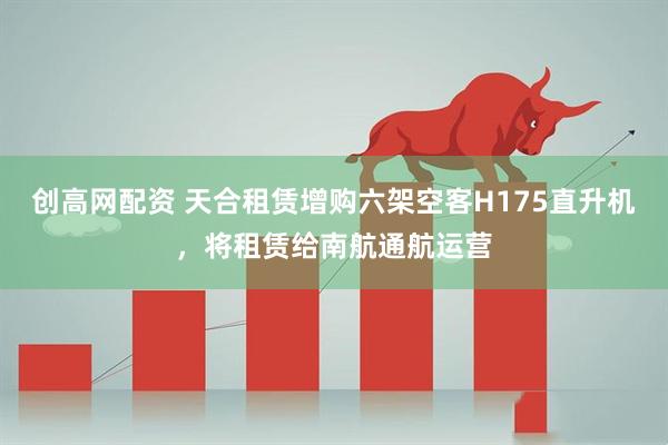 创高网配资 天合租赁增购六架空客H175直升机，将租赁给南航通航运营