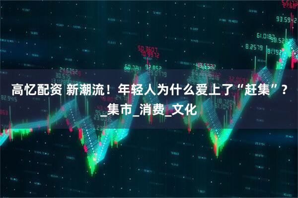 高忆配资 新潮流！年轻人为什么爱上了“赶集”？_集市_消费_文化