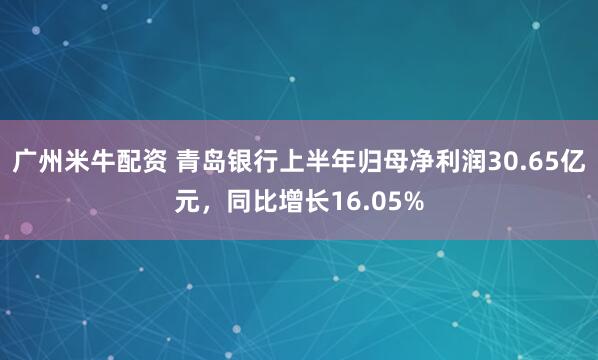 广州米牛配资 青岛银行上半年归母净利润30.65亿元，同比增长16.05%