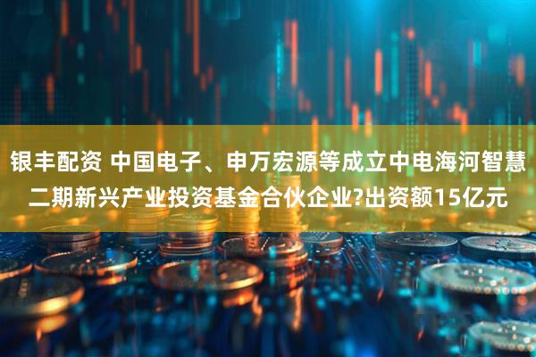 银丰配资 中国电子、申万宏源等成立中电海河智慧二期新兴产业投资基金合伙企业?出资额15亿元