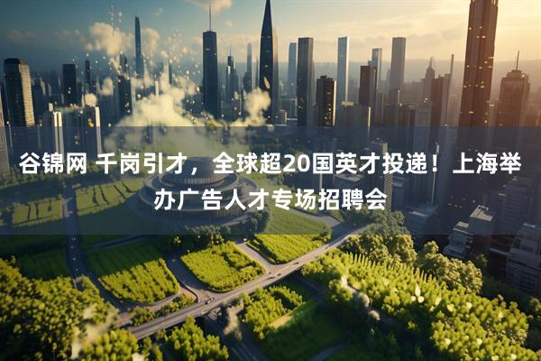 谷锦网 千岗引才，全球超20国英才投递！上海举办广告人才专场招聘会