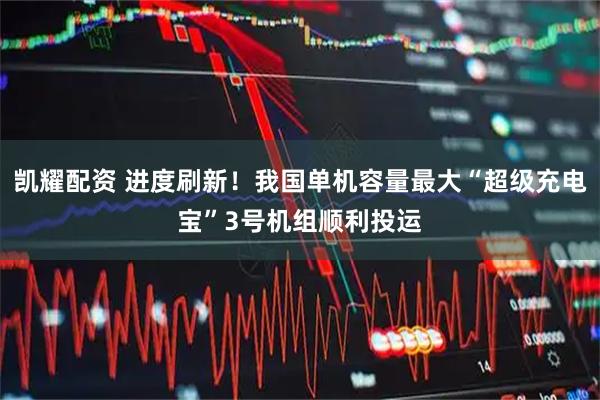 凯耀配资 进度刷新！我国单机容量最大“超级充电宝”3号机组顺利投运